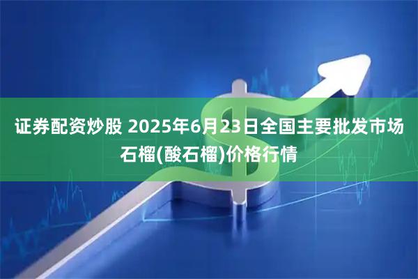 证券配资炒股 2025年6月23日全国主要批发市场石榴(酸石榴)价格行情