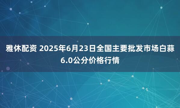 雅休配资 2025年6月23日全国主要批发市场白蒜6.0公分价格行情