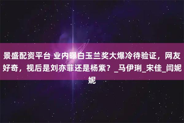 景盛配资平台 业内曝白玉兰奖大爆冷待验证,网友好奇,视后是刘亦菲还是杨紫?_马伊琍_宋佳_闫妮