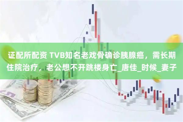 证配所配资 TVB知名老戏骨确诊胰腺癌，需长期住院治疗，老公想不开跳楼身亡_唐佳_时候_妻子