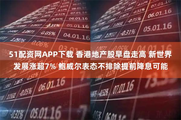 51配资网APP下载 香港地产股早盘走高 新世界发展涨超7% 鲍威尔表态不排除提前降息可能