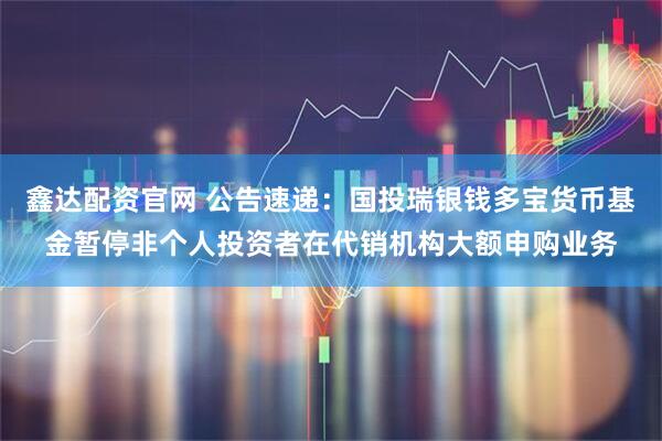 鑫达配资官网 公告速递：国投瑞银钱多宝货币基金暂停非个人投资者在代销机构大额申购业务