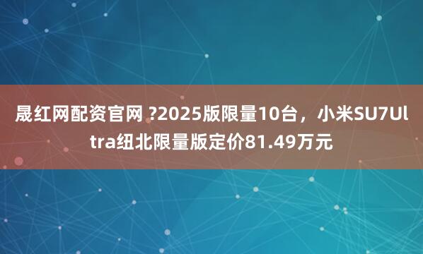 晟红网配资官网 ?2025版限量10台，小米SU7Ultra纽北限量版定价81.49万元