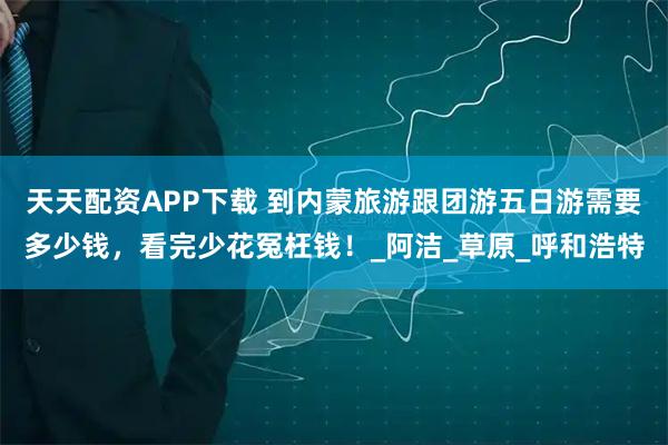 天天配资APP下载 到内蒙旅游跟团游五日游需要多少钱，看完少花冤枉钱！_阿洁_草原_呼和浩特
