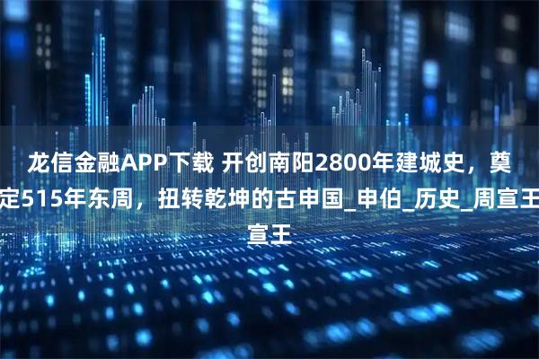 龙信金融APP下载 开创南阳2800年建城史，奠定515年东周，扭转乾坤的古申国_申伯_历史_周宣王