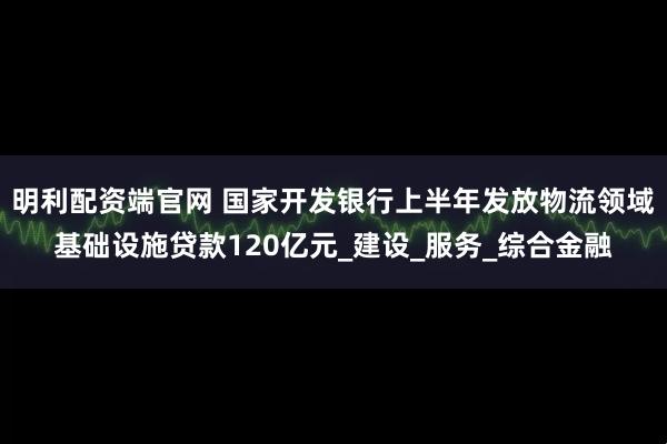 明利配资端官网 国家开发银行上半年发放物流领域基础设施贷款120亿元_建设_服务_综合金融