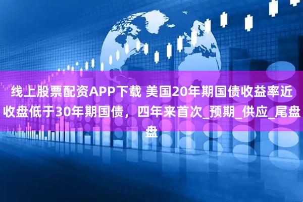 线上股票配资APP下载 美国20年期国债收益率近收盘低于30年期国债，四年来首次_预期_供应_尾盘