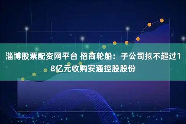 淄博股票配资网平台 招商轮船：子公司拟不超过18亿元收购安通控股股份