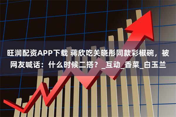 旺润配资APP下载 蒋欣吃关晓彤同款彩椒碗,被网友喊话:什么时候二搭?_互动_香菜_白玉兰