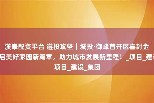 漢崋配资平台 遵投攻坚｜城投·御峰首开区喜封金顶，开启美好家园新篇章，助力城市发展新里程！_项目_建设_集团