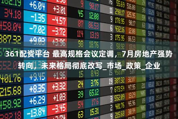 361配资平台 最高规格会议定调，7月房地产强势转向，未来格局彻底改写_市场_政策_企业