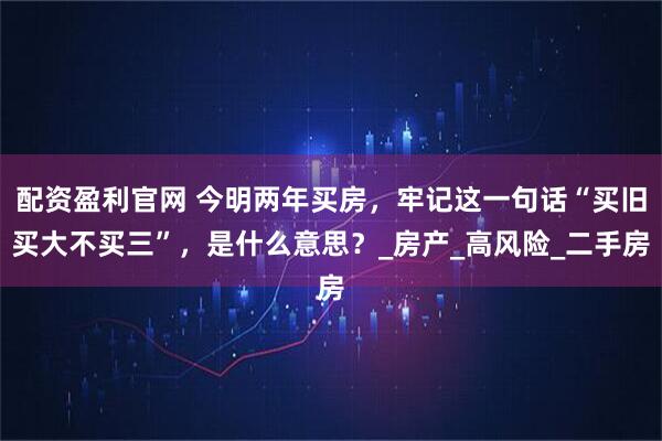 配资盈利官网 今明两年买房，牢记这一句话“买旧买大不买三”，是什么意思？_房产_高风险_二手房