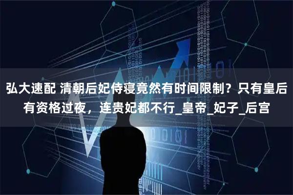 弘大速配 清朝后妃侍寝竟然有时间限制？只有皇后有资格过夜，连贵妃都不行_皇帝_妃子_后宫