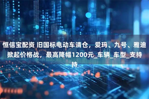 恒信宝配资 旧国标电动车清仓，爱玛、九号、雅迪掀起价格战，最高降幅1200元_车辆_车型_支持