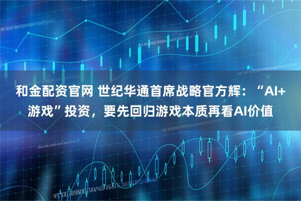 和金配资官网 世纪华通首席战略官方辉：“AI+游戏”投资，要先回归游戏本质再看AI价值