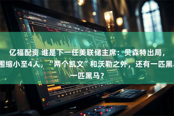 亿福配资 谁是下一任美联储主席：贝森特出局，范围缩小至4人，“两个凯文”和沃勒之外，还有一匹黑马？