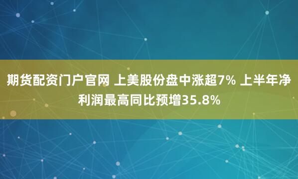 期货配资门户官网 上美股份盘中涨超7% 上半年净利润最高同比预增35.8%