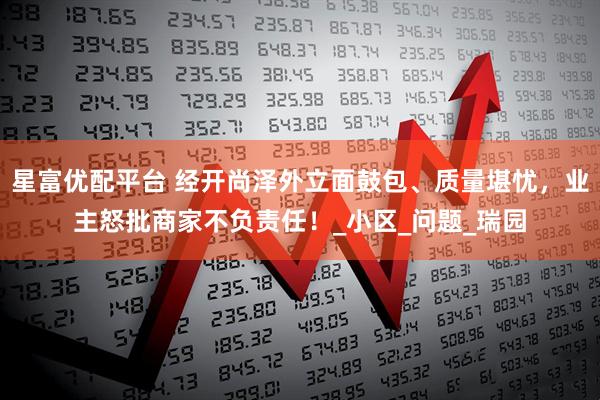 星富优配平台 经开尚泽外立面鼓包、质量堪忧，业主怒批商家不负责任！_小区_问题_瑞园