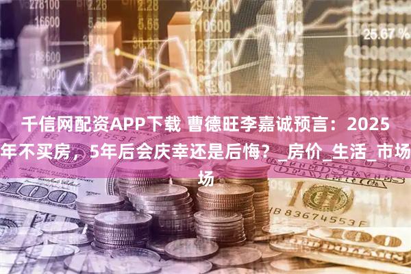 千信网配资APP下载 曹德旺李嘉诚预言：2025年不买房，5年后会庆幸还是后悔？_房价_生活_市场
