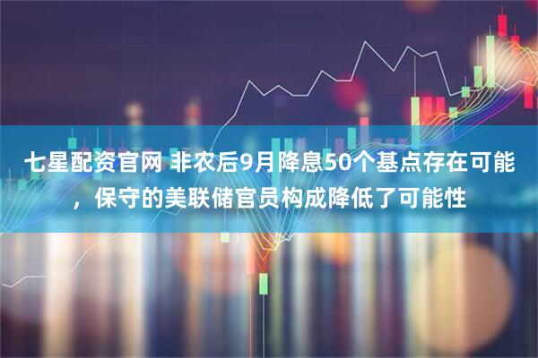 七星配资官网 非农后9月降息50个基点存在可能，保守的美联储官员构成降低了可能性