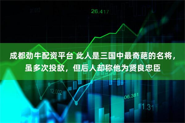 成都劲牛配资平台 此人是三国中最奇葩的名将，虽多次投敌，但后人却称他为贤良忠臣