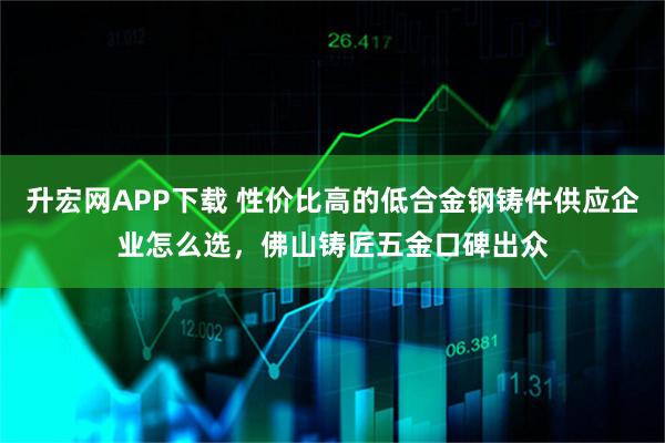 升宏网APP下载 性价比高的低合金钢铸件供应企业怎么选，佛山铸匠五金口碑出众