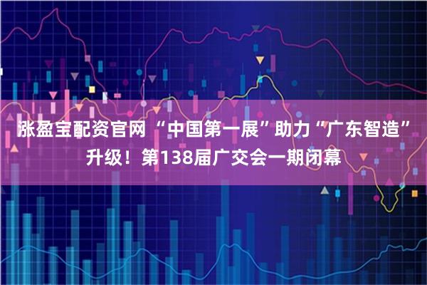 涨盈宝配资官网 “中国第一展”助力“广东智造”升级！第138届广交会一期闭幕