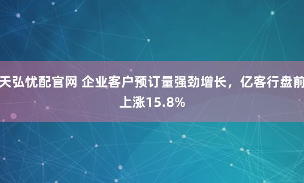 天弘忧配官网 企业客户预订量强劲增长，亿客行盘前上涨15.8%