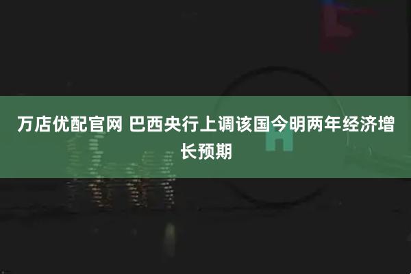万店优配官网 巴西央行上调该国今明两年经济增长预期