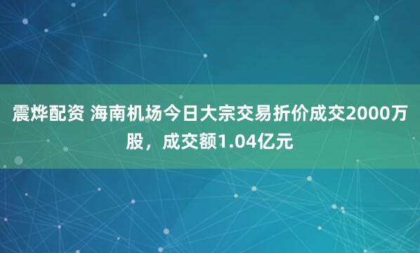 震烨配资 海南机场今日大宗交易折价成交2000万股，成交额1.04亿元