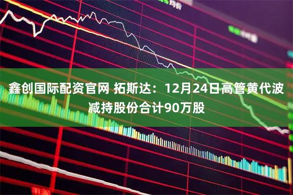 鑫创国际配资官网 拓斯达：12月24日高管黄代波减持股份合计90万股
