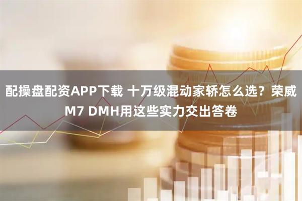 配操盘配资APP下载 十万级混动家轿怎么选？荣威M7 DMH用这些实力交出答卷