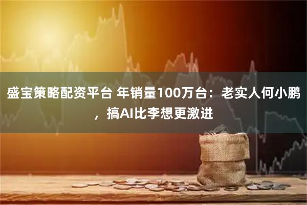 盛宝策略配资平台 年销量100万台：老实人何小鹏，搞AI比李想更激进